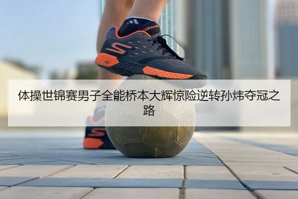 体操世锦赛男子全能桥本大辉惊险逆转孙炜夺冠之路